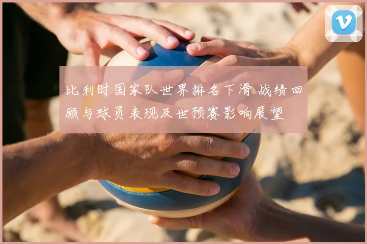 比利时国家队世界排名下滑 战绩回顾与球员表现及世预赛影响展望