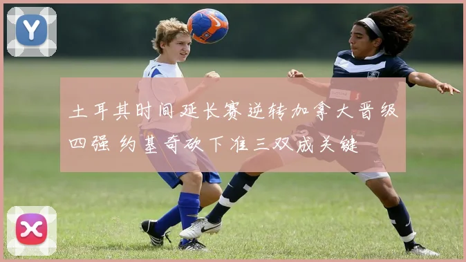 土耳其时间延长赛逆转加拿大晋级四强 约基奇砍下准三双成关键