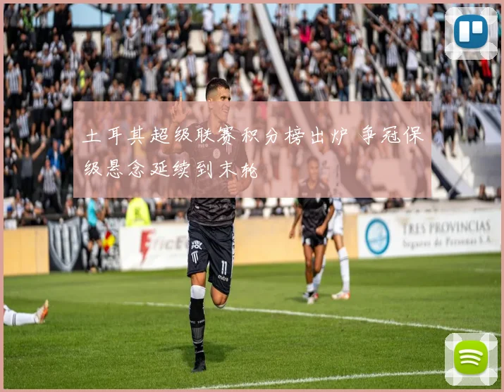 土耳其超级联赛积分榜出炉 争冠保级悬念延续到末轮