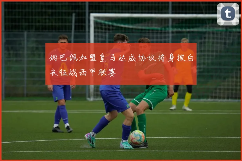 姆巴佩加盟皇马达成协议将身披白衣征战西甲联赛