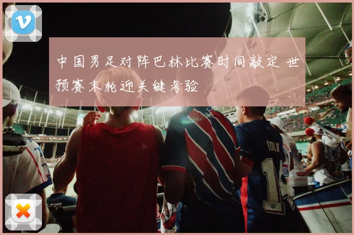 中国男足对阵巴林比赛时间敲定 世预赛末轮迎关键考验