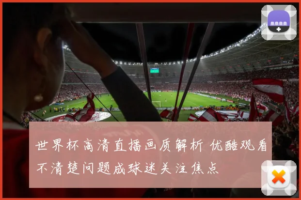 世界杯高清直播画质解析 优酷观看不清楚问题成球迷关注焦点