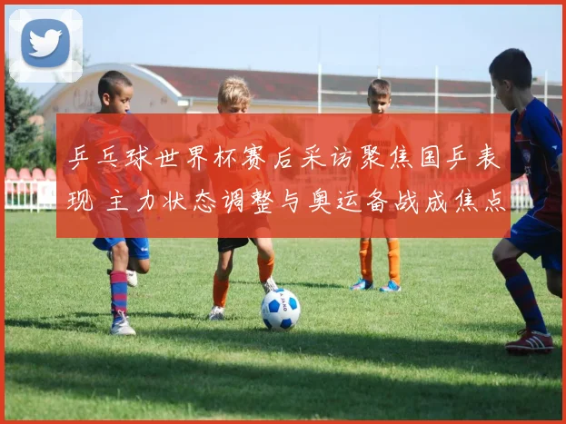 乒乓球世界杯赛后采访聚焦国乒表现 主力状态调整与奥运备战成焦点