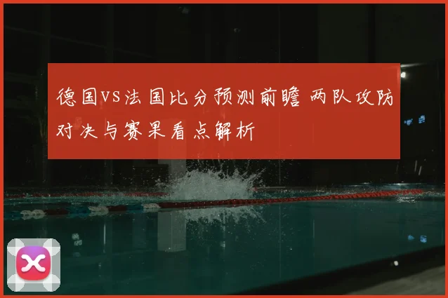 德国vs法国比分预测前瞻 两队攻防对决与赛果看点解析