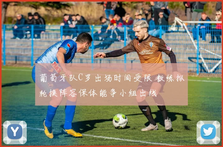 葡萄牙队C罗出场时间受限 教练拟轮换阵容保体能争小组出线