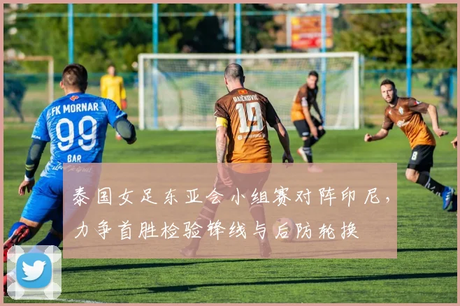 泰国女足东亚会小组赛对阵印尼，力争首胜检验锋线与后防轮换