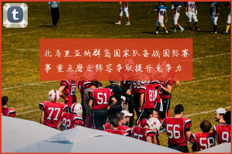 北马里亚纳群岛国家队备战国际赛事 重点磨合阵容争取提升竞争力