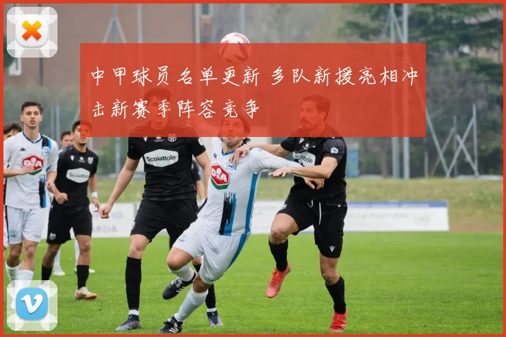 中甲球员名单更新 多队新援亮相冲击新赛季阵容竞争