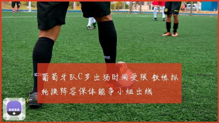 葡萄牙队C罗出场时间受限 教练拟轮换阵容保体能争小组出线