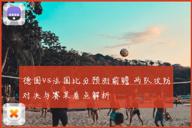 德国vs法国比分预测前瞻 两队攻防对决与赛果看点解析