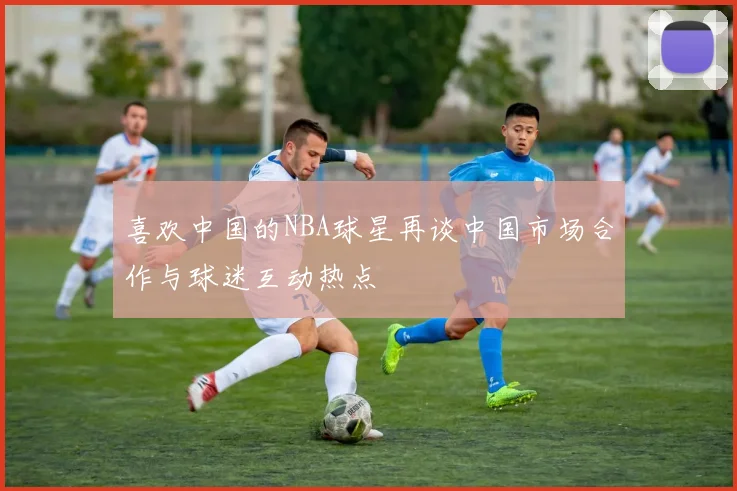 喜欢中国的NBA球星再谈中国市场合作与球迷互动热点