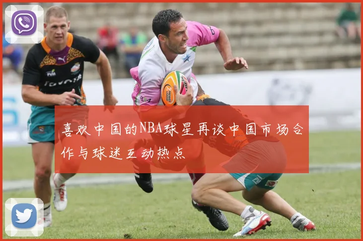 喜欢中国的NBA球星再谈中国市场合作与球迷互动热点