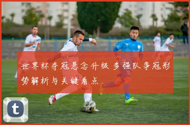 世界杯夺冠悬念升级 多强队争冠形势解析与关键看点