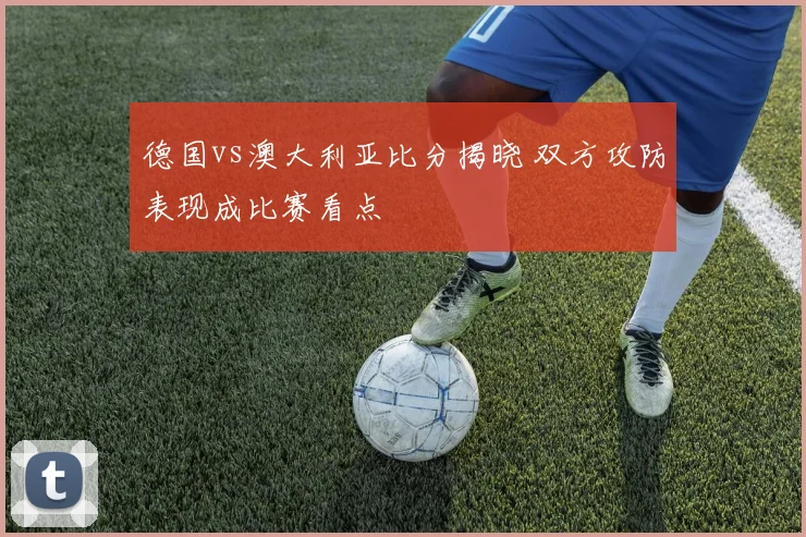 德国vs澳大利亚比分揭晓 双方攻防表现成比赛看点