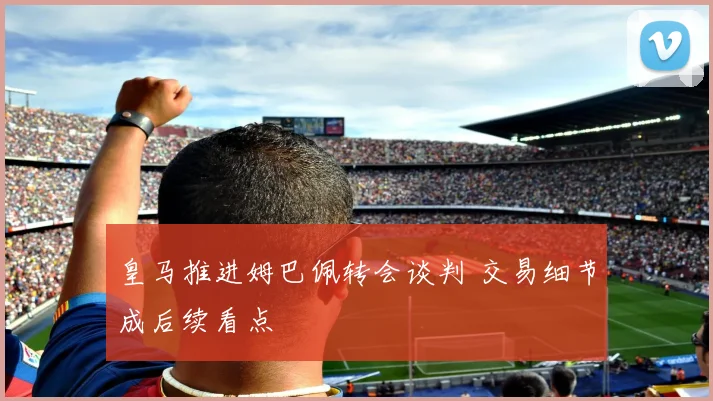 皇马推进姆巴佩转会谈判 交易细节成后续看点