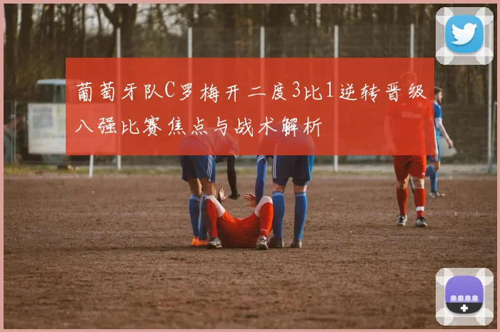 葡萄牙队C罗梅开二度3比1逆转晋级八强比赛焦点与战术解析