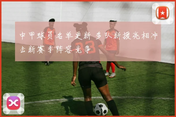 中甲球员名单更新 多队新援亮相冲击新赛季阵容竞争