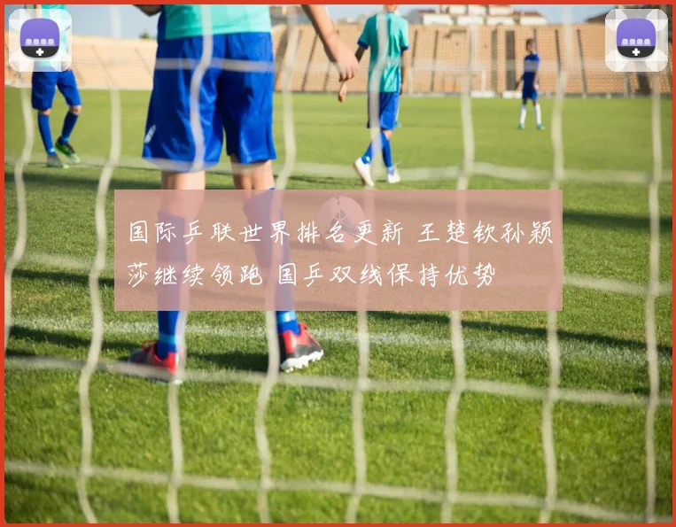 国际乒联世界排名更新 王楚钦孙颖莎继续领跑 国乒双线保持优势