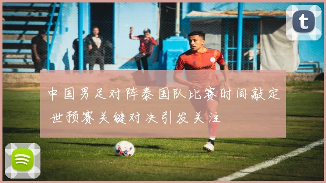 中国男足对阵泰国队比赛时间敲定 世预赛关键对决引发关注