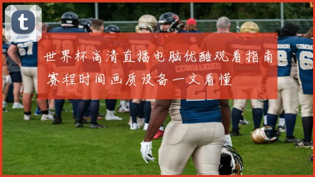 世界杯高清直播电脑优酷观看指南 赛程时间画质设备一文看懂