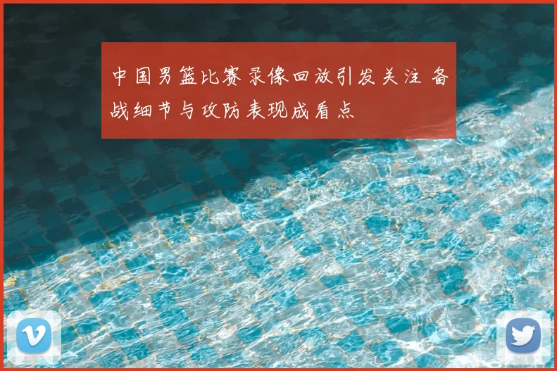 中国男篮比赛录像回放引发关注 备战细节与攻防表现成看点