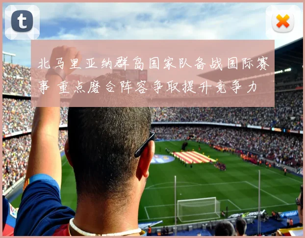 北马里亚纳群岛国家队备战国际赛事 重点磨合阵容争取提升竞争力