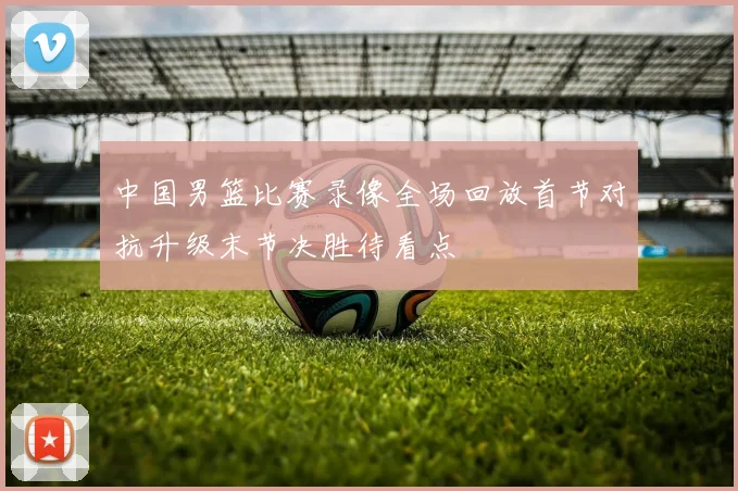 中国男篮比赛录像全场回放首节对抗升级末节决胜待看点