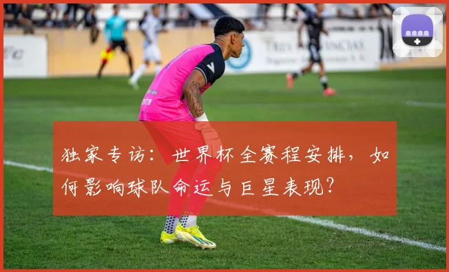 独家专访：世界杯全赛程安排，如何影响球队命运与巨星表现？