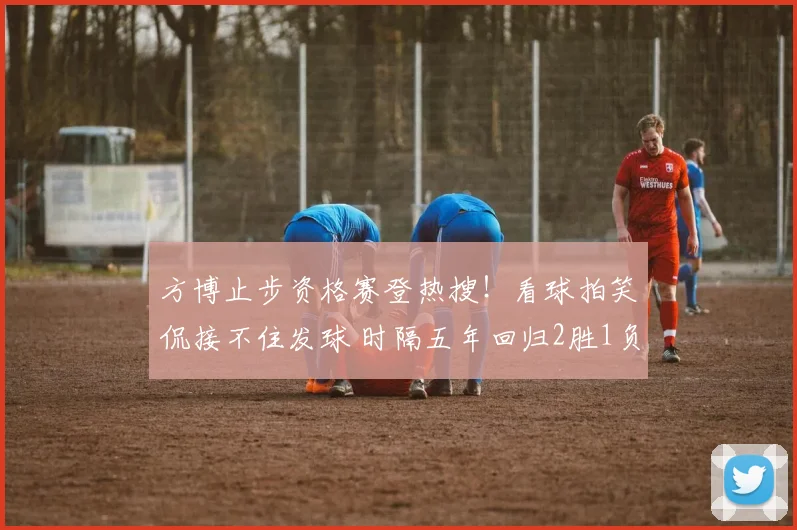 方博止步资格赛登热搜！看球拍笑侃接不住发球 时隔五年回归2胜1负