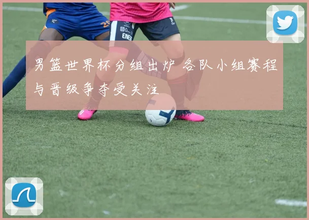 男篮世界杯分组出炉 各队小组赛程与晋级争夺受关注