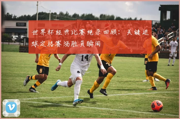 世界杯经典比赛绝杀回顾：关键进球定格赛场胜负瞬间
