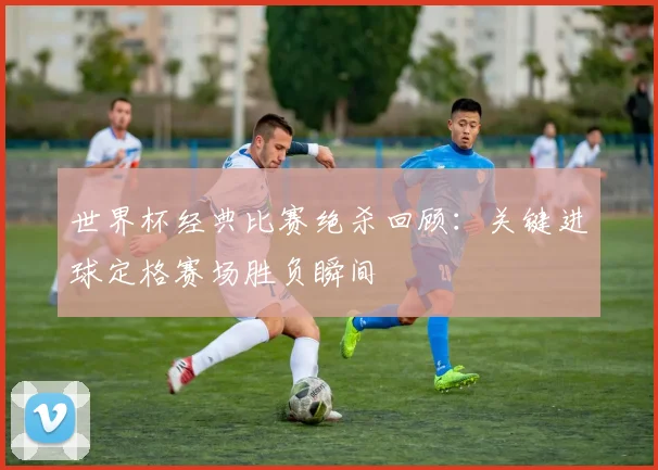 世界杯经典比赛绝杀回顾：关键进球定格赛场胜负瞬间