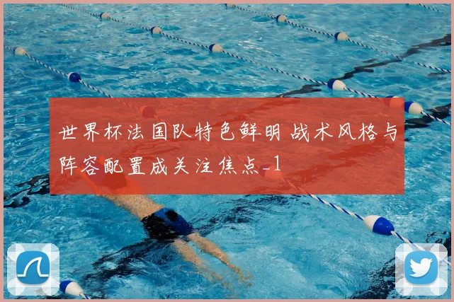世界杯法国队特色鲜明 战术风格与阵容配置成关注焦点_1